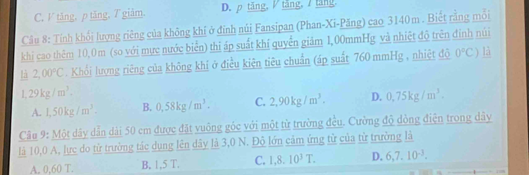 C. V tăng, p tăng, T giàm. D. p tăng, / tăng, / tăng.
Câu 8: Tính khối lượng riêng của không khí ở đỉnh núi Fansipan (Phan-Xi-Păng) cao 3140m. Biết rằng mỗi
khi cao thêm 10,0m (so với mực nước biển) thi áp suất khí quyền giảm 1,00mmHg và nhiệt độ trên đỉnh núi
là 2,00°C. Khối lượng riêng của không khí ở điều kiện tiêu chuẩn (áp suất 760 mmHg , nhiệt độ 0°C) là
1,29kg/m^3.
A. 1,50kg/m^3. B. 0,58kg/m^3. C. 2,90kg/m^3. D. 0,75kg/m^3. 
Câu 9: Một dây dẫn dài 50 cm được đặt vuông góc với một từ trường đều. Cường độ dòng điện trong dây
là 10, 0 A, lực do từ trường tác dụng lên dây là 3,0 N. Độ lớn cảm ứng từ của từ trường là
A. 0,60 T. B. 1,5 T. C. 1,8.10^3T. D. 6,7.10^(-3).