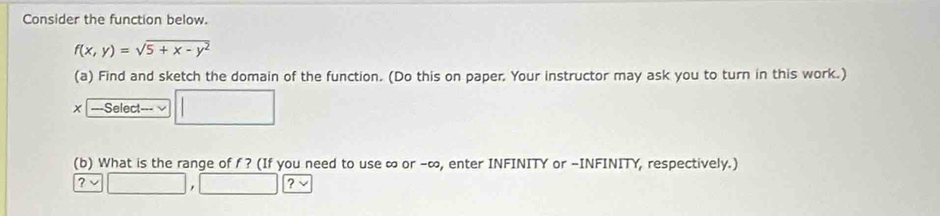 Consider the function below.
f(x,y)=sqrt(5+x-y^2)
(a) Find and sketch the domain of the function. (Do this on paper. Your instructor may ask you to turn in this work.) 
x ===Select=== √ □ 
(b) What is the range of f ? (If you need to use ∞ or -∞, enter INFINITY or -INFINITY, respectively.)
?vee □ ,□ □ ?vee