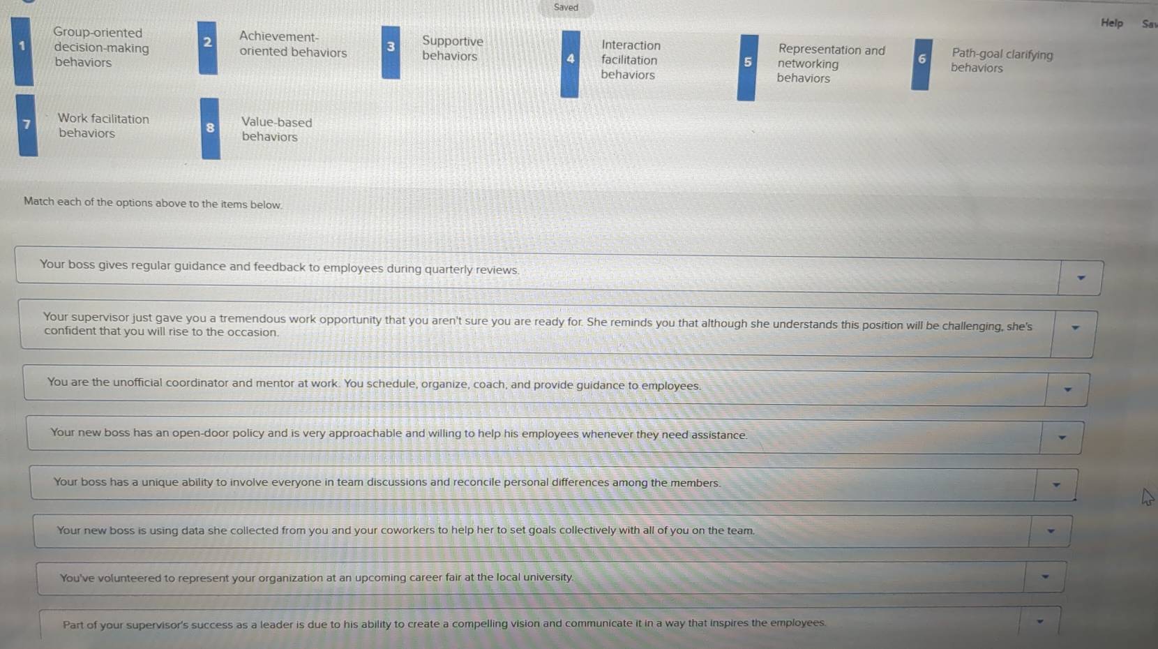 Saved 
Help Sa 
Group-oriented Achievement- Supportive Interaction Representation and Path-goal clarifying 
1 decision-making 2 oriented behaviors 3 behaviors facilitation 5 networking behaviors 
4 
6 
behaviors behaviors 
behaviors 
7 Work facilitation Value-based 
8 
behaviors behaviors 
Match each of the options above to the items below 
Your boss gives regular guidance and feedback to employees during quarterly reviews. 
Your supervisor just gave you a tremendous work opportunity that you aren't sure you are ready for. She reminds you that although she understands this position will be challenging, she's 
confident that you will rise to the occasion. 
You are the unofficial coordinator and mentor at work. You schedule, organize, coach, and provide guidance to employees. 
Your new boss has an open-door policy and is very approachable and willing to help his employees whenever they need assistance. 
Your boss has a unique ability to involve everyone in team discussions and reconcile personal differences among the members. 
Your new boss is using data she collected from you and your coworkers to help her to set goals collectively with all of you on the team. 
You've volunteered to represent your organization at an upcoming career fair at the local university. 
Part of your supervisor's success as a leader is due to his ability to create a compelling vision and communicate it in a way that inspires the employees.