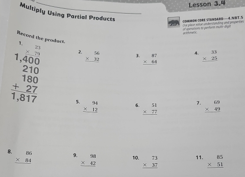 Lesson 3.4 
Multiply Using Partial Products 
COMMON CORE STANDARD— 4. NBT.5 
af operations to perform maîti-digit Use place value understanding and properties 
orith metic 
Record the product. 1. beginarrayr 23 * 79 hline endarray 2. beginarrayr 56 * 32 hline endarray 3. beginarrayr 87 * 64 hline endarray
4. beginarrayr 33 * 25 hline endarray
beginarrayr 1,400 210 180 +27 hline 1,817endarray 5. beginarrayr 94 * 12 hline endarray
7. 
6. beginarrayr 51 * 77 hline endarray beginarrayr 69 * 49 hline endarray
8. beginarrayr 86 * 84 hline endarray
9. beginarrayr 98 * 42 hline endarray 10. beginarrayr 73 * 37 hline endarray 11. beginarrayr 85 * 51 hline endarray