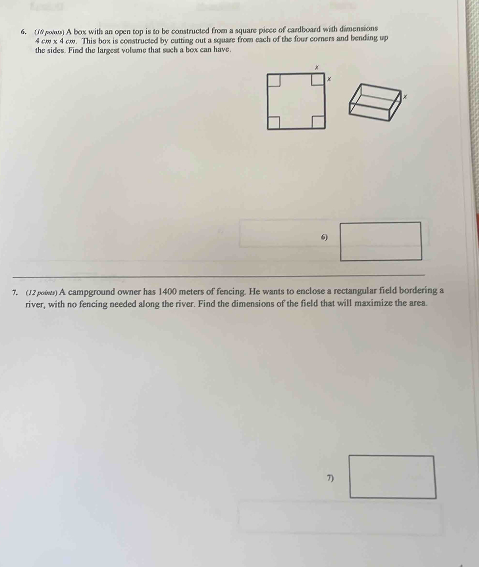 A box with an open top is to be constructed from a square piece of cardboard with dimensions
4 cm x 4 cm. This box is constructed by cutting out a square from each of the four corners and bending up 
the sides. Find the largest volume that such a box can have. 
6) 
7. (12 points) A campground owner has 1400 meters of fencing. He wants to enclose a rectangular field bordering a 
river, with no fencing needed along the river. Find the dimensions of the field that will maximize the area. 
7)