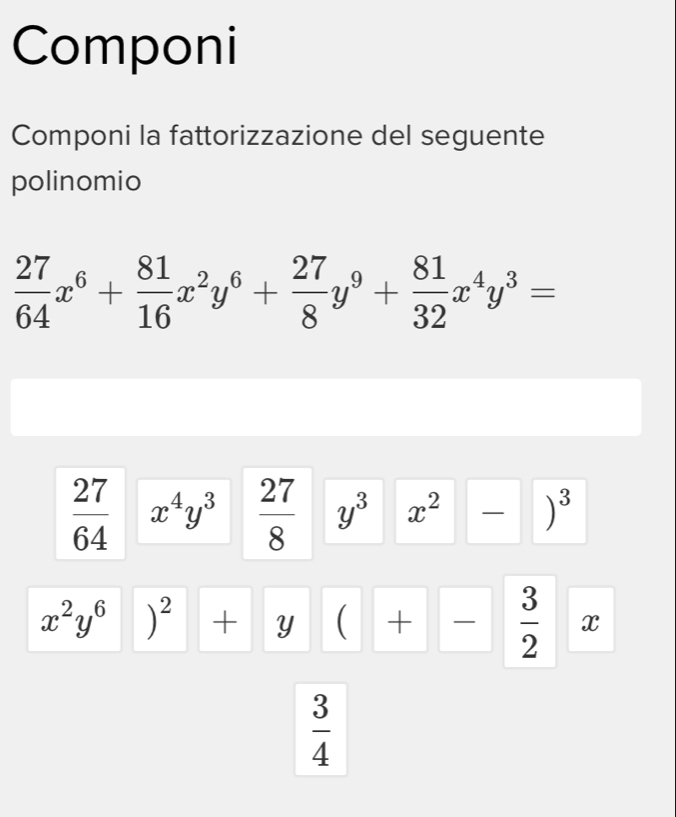 Componi 
Componi la fattorizzazione del seguente 
polinomio
 27/64 x^6+ 81/16 x^2y^6+ 27/8 y^9+ 81/32 x^4y^3=
 27/64  x^4y^3  27/8  y^3 x^2 )^3
x^2y^6 )^2+y ( +  3/2  x
 3/4 