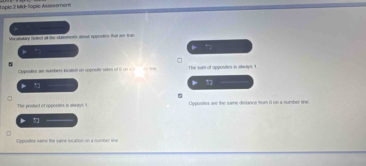 Topic 2 Mid-Topic Assessment
Vocabulary Select alf the statements about opposites that are true.
Opposites are numbers located on opposite sides of 0 on a ner line. The sum of opposites is always 1.
3.
The product of opposites is always 1. Opposites are the same distance from 0 on a number line.
i
Opposites name the same location on a number line.