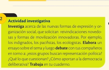 Actividad investigativa 
Investiga acerca de las nuevas formas de expresión y or- 
ganización social, que solicitan reivindicaciones novedo- 
sas y formas de movilización innovadoras. Por ejemplo, 
los indignados, los pacifistas, los ecologistas. Elabora un 
ensayo sobre el tema y luego debate con tus compañeros 
en torno a: ¿estos grupos buscan representación política? 
¿Qué lo que cuestionan? ¿Cómo aportan a la democracia 
deliberativa? Trabaja en tu cuaderno.