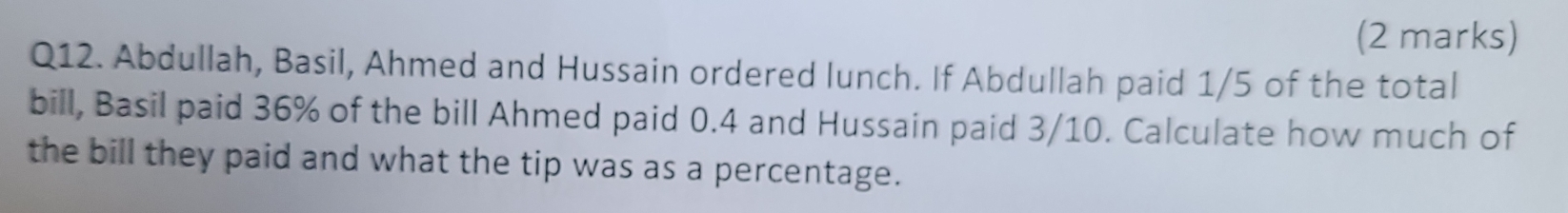 Abdullah, Basil, Ahmed and Hussain ordered lunch. If Abdullah paid 1/5 of the total 
bill, Basil paid 36% of the bill Ahmed paid 0.4 and Hussain paid 3/10. Calculate how much of 
the bill they paid and what the tip was as a percentage.