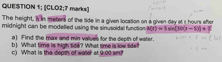 QUESTION 1; [CLO2;7 marks] 
The height, h in meters of the tide in a given location on a given day at t hours after 
midnight can be modelled using the sinusoidal function h(t)=5sin [30(t-5)]+7. 
a) Find the max and min values for the depth of water. 
b) What time is high tide? What time is low tide? 
c) What is the depth of water at 9:00 am?