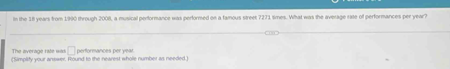 In the 18 years from 1990 through 2008, a musical performance was performed on a famous street 7271 times. What was the average rate of performances per year? 
The average rate was □ performances per year. 
(Simplify your answer. Round to the nearest whole number as needed.)