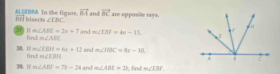 ALGEBRA In the figure, vector BA and vector BC are opposite rays.
vector BH bisects ∠ EBC. 
37 If m∠ ABE=2n+7 and m∠ EBF=4n-13, 
find m∠ ABE. 
38. If m∠ EBH=6x+12 and m∠ HBC=8x-10, 
find m∠ EBH. 
39. If m∠ ABF=7b-24 and m∠ ABE=2b , find m∠ EBF.