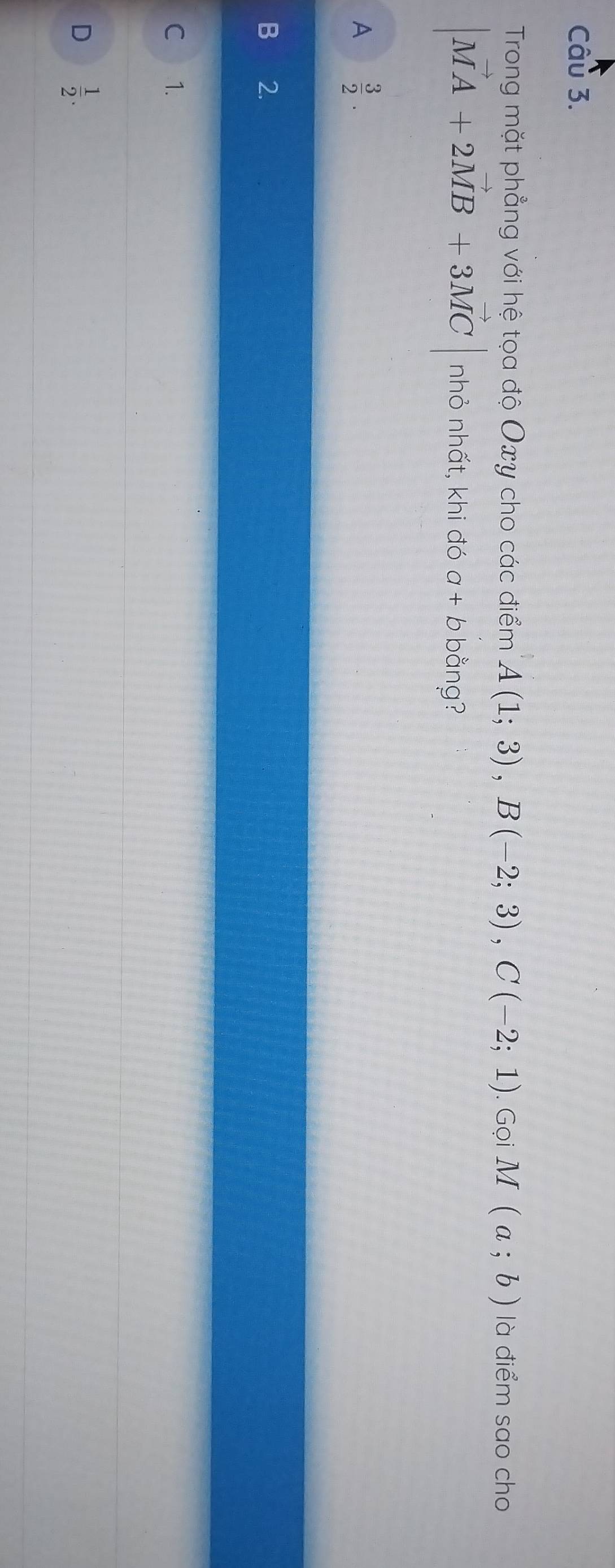 Trong mặt phẳng với hệ tọa độ Oxy cho các điểm A(1;3), B(-2;3), C(-2;1). Gọi M(a;b) là điểm sao cho
|vector MA+2vector MB+3vector MC| nhỏ nhất, khi đó a+bb ằng?
A  3/2 .
2.
C 1.
D  1/2 .