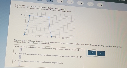 6
7 8 9
El gráfico de una distribución de probabilidad está a contnuación. 
El gráfico está compuesto por un segmento de recta y dos líneas curras
0.175
0 J 3 4 5 6 12
Ninguna de las respuestas se debe redondear Suponer que en cada una de las siguientes partes se selecciona un número real de acverdo con la distribución de probablidad en el guncs. 
(a) Calcular la probabilidad de que el número elegido no sea un número entre 1 y 6. 
× 5
(b) Calcular la probabilidad de que el número elegido sea un número entre 1.3 y 4.7. 
(c) Calcular la probabilidad de que el número elegido sea I.