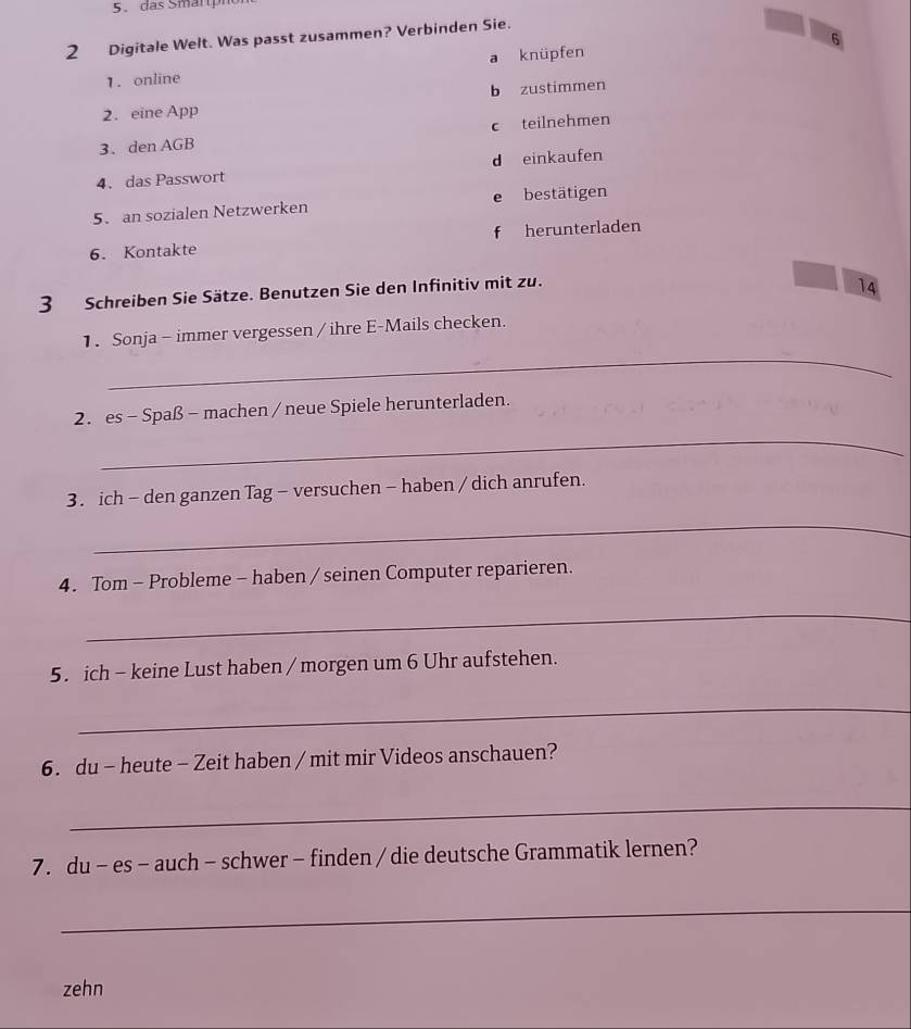 das Smärph
6
2 Digitale Welt. Was passt zusammen? Verbinden Sie.
a knüpfen
1. online
2. eine App b zustimmen
3. den AGB c teilnehmen
4. das Passwort d einkaufen
5. an sozialen Netzwerken e bestätigen
6. Kontakte f herunterladen
3 Schreiben Sie Sätze. Benutzen Sie den Infinitiv mit zu.
14
_
1. Sonja - immer vergessen / ihre E-Mails checken.
2. es - Spaß - machen / neue Spiele herunterladen.
_
3. ich - den ganzen Tag - versuchen - haben / dich anrufen.
_
4. Tom - Probleme - haben / seinen Computer reparieren.
_
5. ich - keine Lust haben / morgen um 6 Uhr aufstehen.
_
6. du - heute - Zeit haben / mit mir Videos anschauen?
_
7. du - es - auch - schwer - finden / die deutsche Grammatik lernen?
_
zehn