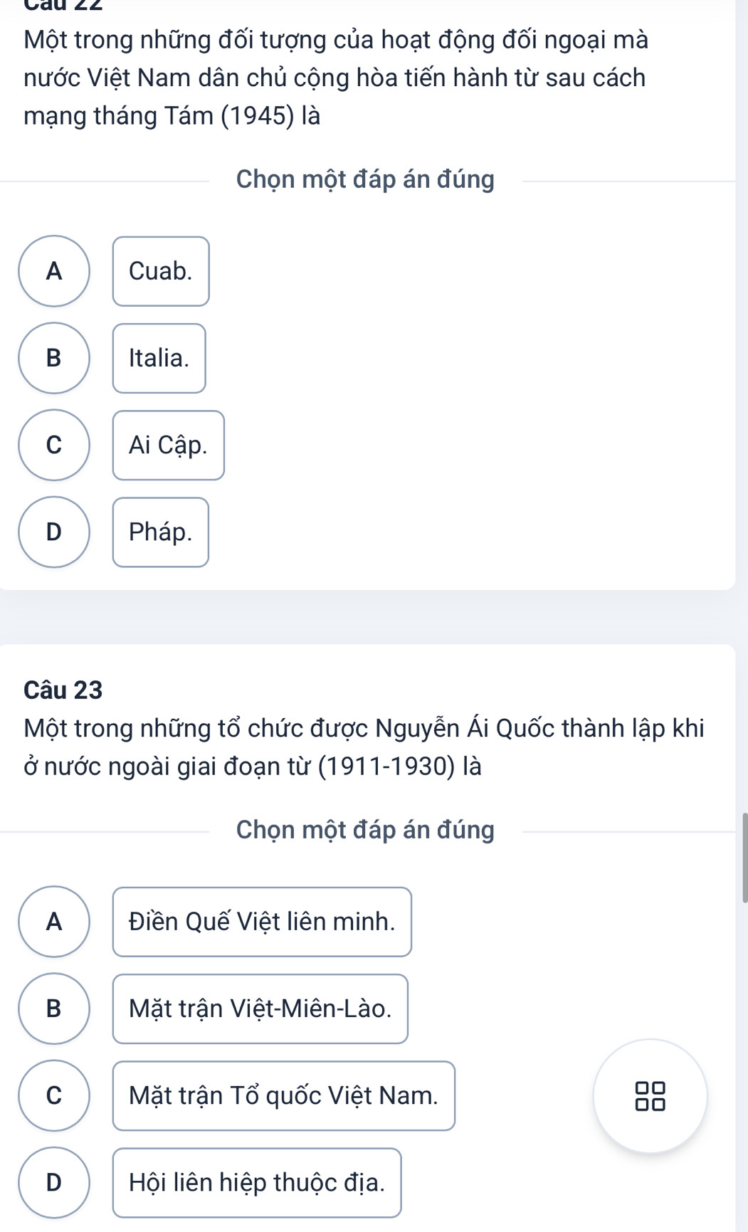 Một trong những đối tượng của hoạt động đối ngoại mà
Nước Việt Nam dân chủ cộng hòa tiến hành từ sau cách
mạng tháng Tám (1945) là
Chọn một đáp án đúng
A Cuab.
B Italia.
C Ai Cập.
D Pháp.
Câu 23
Một trong những tổ chức được Nguyễn Ái Quốc thành lập khi
ở nước ngoài giai đoạn từ (1911-1930) là
Chọn một đáp án đúng
A Điền Quế Việt liên minh.
B Mặt trận Việt-Miên-Lào.
C Mặt trận Tổ quốc Việt Nam.
D Hội liên hiệp thuộc địa.