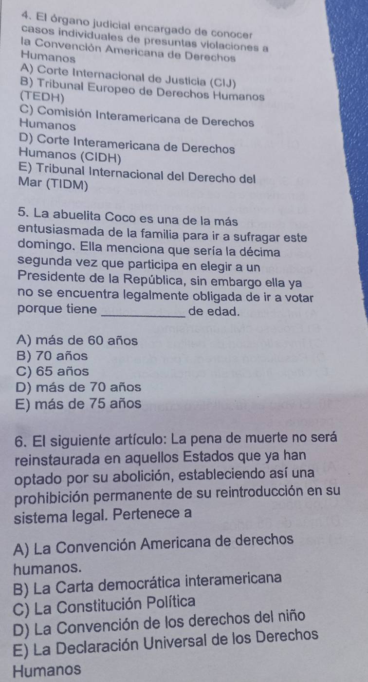 El órgano judicial encargado de conocer
casos individuales de presuntas violaciones a
la Convención Americana de Derechos
Humanos
A) Corte Internacional de Justicia (CIJ)
B) Tribunal Europeo de Derechos Humanos
(TEDH)
C) Comisión Interamericana de Derechos
Humanos
D) Corte Interamericana de Derechos
Humanos (CIDH)
E) Tribunal Internacional del Derecho del
Mar (TIDM)
5. La abuelita Coco es una de la más
entusiasmada de la familia para ir a sufragar este
domingo. Ella menciona que sería la décima
segunda vez que participa en elegir a un
Presidente de la República, sin embargo ella ya
no se encuentra legalmente obligada de ir a votar 
porque tiene _de edad.
A) más de 60 años
B) 70 años
C) 65 años
D) más de 70 años
E) más de 75 años
6. El siguiente artículo: La pena de muerte no será
reinstaurada en aquellos Estados que ya han
optado por su abolición, estableciendo así una
prohibición permanente de su reintroducción en su
sistema legal. Pertenece a
A) La Convención Americana de derechos
humanos.
B) La Carta democrática interamericana
C) La Constitución Política
D) La Convención de los derechos del niño
E) La Declaración Universal de los Derechos
Humanos