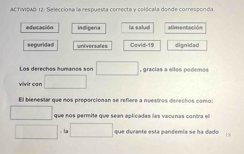 ACTIVIDAD 12: Selecciona la respuesta correcta y colócala donde corresponda.
educación indigena la salud alimentación
seguridad universales Covid-19 dignidad
Los derechos humanos son □ , gracias a ellos podemos
vivir con □
El bienestar que nos proporcionan se refiere a nuestros derechos como:
□ que nos permite que sean aplicadas las vacunas contra el
□ : la □ que durante esta pandemia se ha dado 18