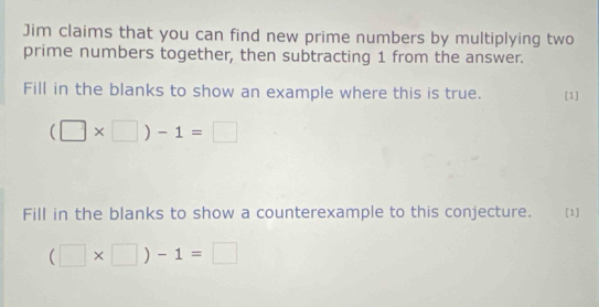 Jim claims that you can find new prime numbers by multiplying two 
prime numbers together, then subtracting 1 from the answer. 
Fill in the blanks to show an example where this is true. [1]
(□ * □ )-1=□
Fill in the blanks to show a counterexample to this conjecture. [1]
(□ * □ )-1=□