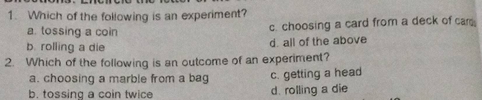 Which of the following is an experiment?
a. tossing a coin
c. choosing a card from a deck of car
b. rolling a die
d. all of the above
2. Which of the following is an outcome of an experiment?
a. choosing a marble from a bag
c. getting a head
b. tossing a coin twice d. rolling a die