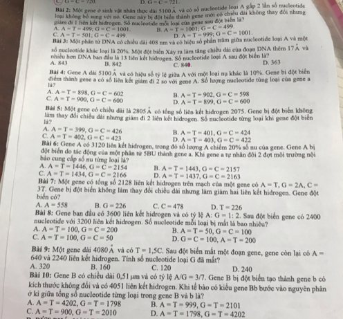 G=C=721
Bài 2: Một geng ở sinh vật nhân thac đài 5100 A và có số nucleotide loại A gấp 2 lần số nucleotide
loại không bỏ sung với nộ. Gene nay bị đội hiện thành gene mới có chiều dài không thay đôi nhưng
giám đi 1 liên kết hidrogen. Số nuceotide một loại của gene sau đột biên là?
A. A=T=499;G=C=1001. B. A=T=1001;G=C=499
C. A=T=501;G=C=499 D
Bài 3: Một phần tử DNA có chiều dài 408 nm và có hiệu số phần trăm giữa nucleotide loại A và một A=T=999;G=C=1001.
số nucleotide khác loại là 20%. Một đột biển Xây ra làm tăng chiều đài của đoạn DNA thêm 17hat A và
A. 843 nhiều hơn DNA ban đầu là 13 liên kết hidrogen. Số nucleotide loại A sau đột biển là?
B. 842 C. 840.
D. 363
Bài 4: Gene A dài 5100hat A và có hiệu số tyle giữa A với một loại nụ khác là 10%. Gene bị đột biển
lå? điểm thành gene a có số liên kết giam đi 2 so với gene A. Số lượng nucleotide tùng loại của gene a
A. A=T=898,G=C=602 B. A=T=902,G=C=598
C. A=T=900,G=C=600 D. A=T=899,G=C=600
Bài 5: Một gene có chiều dài là 2805Ả có tổng số liên kết hidrogen 2075. Gene bị đột biển không
là ? làm thay đổi chiều dài nhưng giám đi 2 liên kết hidrogen. Số nucleotide từng loại khi gene đột biển
A. A=T=399,G=C=426 B. A=T=401,G=C=424
C. A=T=402,G=C=423 D. A=T=403,G=C=422
Bài 6: Gene A có 3120 liên kết hidrogen, trong đó số lượng A chiếm 20% số nu của gene. Gene A bị
đột biển đo tác động của một phân từ 5BU thành gene a. Khi gene a tự nhân đôi 2 đợt môi trường nội
bào cung cấp số nu từng loại là?
A. A=T=1446,G=C=2154 B. A=T=1443,G=C=2157
C. A=T=1434,G=C=2166 D. A=T=1437,G=C=2163
Bài 7: Một gene có tổng số 2128 liên kết hidrogen trên mạch của một gene có A=T,G=2A,C=
3T. Gene bị đột biển không làm thay đổi chiều đài nhưng làm giám hai liên kết hidrogen. Gene đột
biển có?
A. A=558 B. G=226 C. C=478 D. T=226
Bài 8: Gene ban đầu có 3600 liên kết hidrogen và có tỷ lệ A: G=1:2 :. Sau đột biển gene có 2400
nucleotide với 3200 liên kết hidrogen. Số nucleotide mỗi loại bị mắt là bao nhiêu?
A. A=T=100,G=C=200 B. A=T=50,G=C=100
C. A=T=100,G=C=50 D. G=C=100,A=T=200
Bài 9:M6 t gene dài 4080 Á và có T=1,5C C. Sau đột biển mắt một đoạn gene, gene còn lại có A=
640 và 2240 liên kết hidrogen. Tính số nucleotide loại G đã mắt?
A. 320 B. 160 C. 120 D. 240
Bài 10: Gene B có chiều dài 0,51 μm và có tỷ lệ A/G=3/7 Gene B bị đột biển tạo thành gene b có
kích thước không đổi và có 4051 liên kết hidrogen. Khi tế bào có kiểu gene Bb bước vào nguyên phân
ở kì giữa tổng số nucleotide từng loại trong gene B và b là?
A. A=T=4202,G=T=1798 B. A=T=999,G=T=2101
C. A=T=900,G=T=2010 D. A=T=1798,G=T=4202
