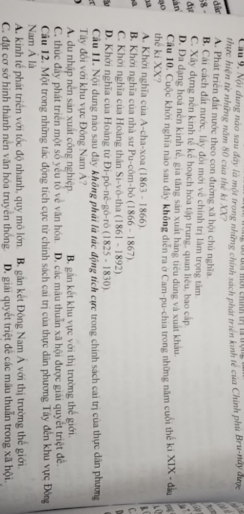 Cầu 9. Nội dung nào sau đây là một trong những chính sách phát triển kinh tế của Chính phủ Bru-này được
thực hiện từ những năm 80 của thể ki XX?
dâr A. Phát triển đất nước theo con đường xã hội chủ nghĩa.
58 - B. Cải cách đất nước, lấy đổi mới về chính trị làm trọng tâm
heip
đi C. Xây dựng nền kinh tế kể hoạch hóa tập trung, quan liêu, bao cấp
án D. Đa dạng hoá nên kinh tế, gia tăng sản xuất hàng tiểu dùng và xuất khau
Cầu 10. Cuộc khởi nghĩa nào sau đây không diễn ra ở Cam-pu-chia trong những năm cuối thế ki XIX - đầu
ao the ki XX? 10
1a A. Khởi nghĩa của A-cha-xoa (1863 - 1866) B 
a B. Khởi nghĩa của nhà sư Pu-côm-bô (1866 - 1867). C
C. Khởi nghĩa của Hoàng thân Si-vô-tha (1861 - 1892)
a D. Khởi nghĩa của Hoàng từ Đi-pô-nê-gô-rô (1825 - 1830)
T Câu 11. Nội dung nào sau dây không phải là tác động tích cực trong chính sách cai trị của thực dân phương
Tây đổi với khu vực Đồng Nam A?
A du nhập nền sản xuất công nghiệp B. găn kết khu vực với thị trường thế giới
C. thúc đẩy phát triển một số yếu tố về văn hóa D. các mâu thuẫn xã hội được giải quyết triệt đề
Câu 12. Một trong những tác động tích cực từ chính sách cai trị của thực dân phương Tây đến khu vực Đông
Nam Á là
A. kinh tế phát triển với tốc độ nhanh, quy mô lớn B găn kết Đông Nam Á với thị trường thể giới
C. đặt cơ sở hình thành nền văn hóa truyền thống. D. giải quyết triệt để các mâu thuẫn trong xã hội