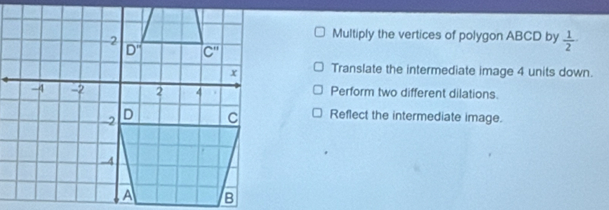 Multiply the vertices of polygon ABCD by  1/2 
Translate the intermediate image 4 units down.
Perform two different dilations.
Reflect the intermediate image.