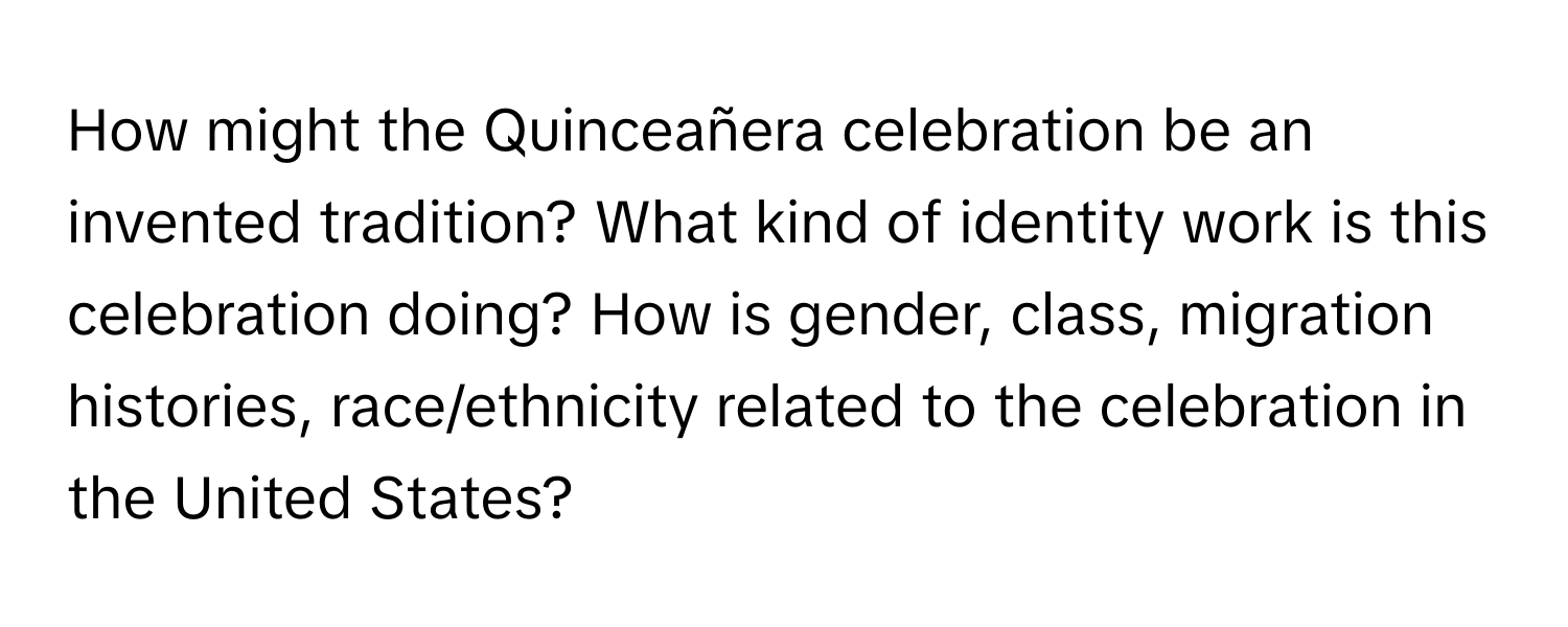 How might the Quinceañera celebration be an invented tradition? What kind of identity work is this celebration doing? How is gender, class, migration histories, race/ethnicity related to the celebration in the United States?