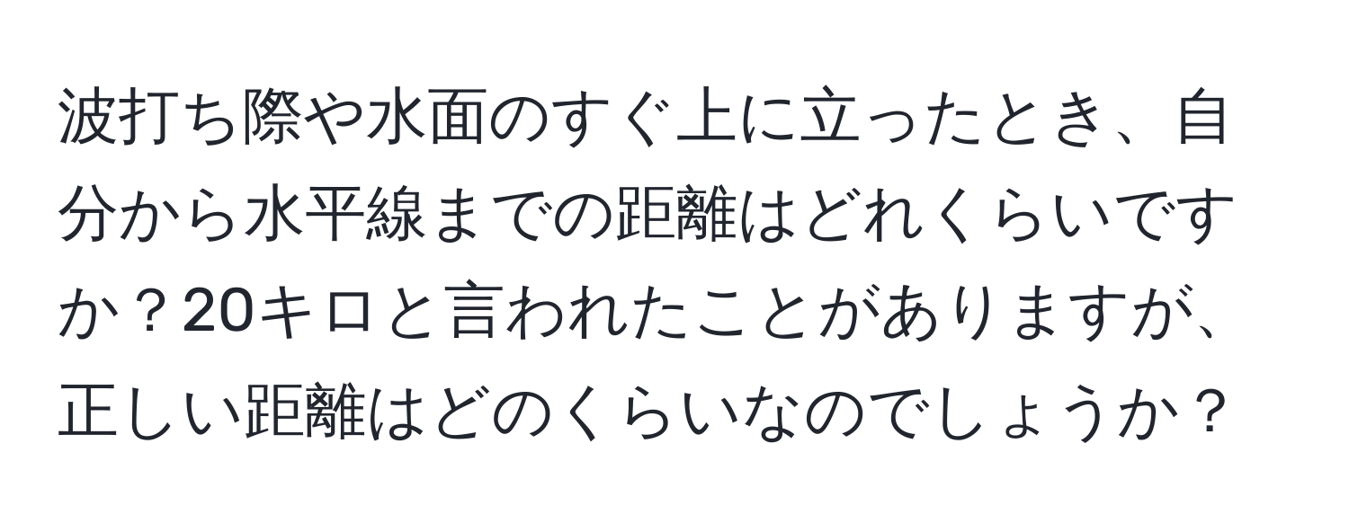 波打ち際や水面のすぐ上に立ったとき、自分から水平線までの距離はどれくらいですか？20キロと言われたことがありますが、正しい距離はどのくらいなのでしょうか？