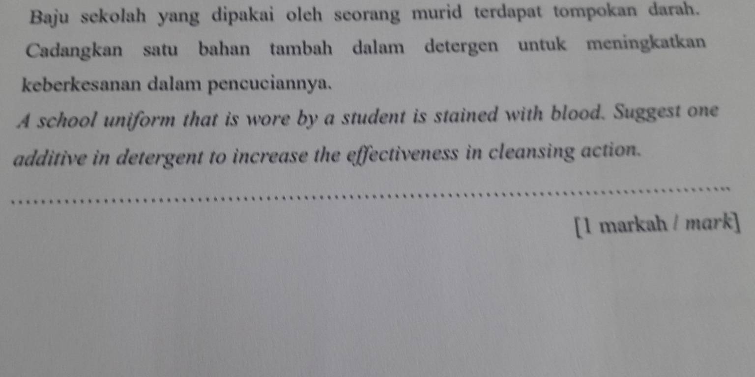 Baju sekolah yang dipakai oleh seorang murid terdapat tompokan darah. 
Cadangkan satu bahan tambah dalam detergen untuk meningkatkan 
keberkesanan dalam pencuciannya. 
A school uniform that is wore by a student is stained with blood. Suggest one 
additive in detergent to increase the effectiveness in cleansing action. 
[1 markah / mark]