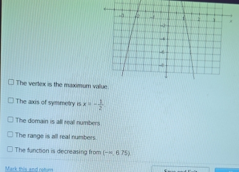 The vertex is the maximum v
The axis of symmetry is x=- 1/2 
The domain is all real numbers.
The range is all real numbers.
The function is decreasing from (-∈fty ,6.75)
Mark this and return