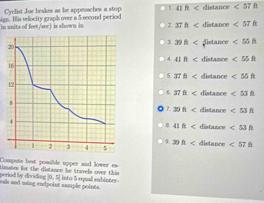 Cyclist Joe brakes as he approaches a stop 1. 41ft distance <57 ft
sign. His velocity graph over a 5 second period 
2 
in units of feet/sec) is shown in 37ft distan ce <57ft</tex> 
3. 39ft e <55ft</tex> 
20 
4. 41ft distance <55ft</tex> 
16 
5 37ft distance <55ft</tex> 
12 
6. 37ft distance <53ft</tex> 
8 
7 39ft dist tance <53ft</tex> 
4 
8. 41ft distance <53ft</tex> 
9. 39ft distan be <57ft</tex>
1 2 3 4 5
Compute best possible upper and lower es 
timates for the distance he travels over this 
period by dividing [0,5] into 5 equal subinter- 
wals and using endpoint sample points.