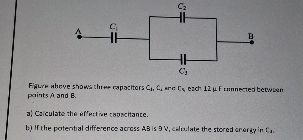 Figure above shows three capacitors C_1,C_2 and C_3 , each 12 μ F connected between
points A and B.
a) Calculate the effective capacitance.
b) If the potential difference across AB is 9 V, calculate the stored energy in C_3.