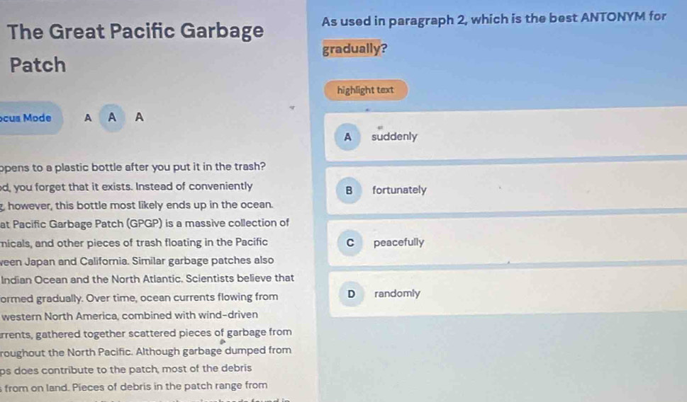 The Great Pacific Garbage As used in paragraph 2, which is the best ANTONYM for
gradually?
Patch
highlight text
ocus Mode A A A
A suddenly
opens to a plastic bottle after you put it in the trash?
d, you forget that it exists. Instead of conveniently B fortunately
g, however, this bottle most likely ends up in the ocean.
at Pacific Garbage Patch (GPGP) is a massive collection of
nicals, and other pieces of trash floating in the Pacific C peacefully
ween Japan and California. Similar garbage patches also
Indian Ocean and the North Atlantic. Scientists believe that
ormed gradually. Over time, ocean currents flowing from D randomly
western North America, combined with wind-driven
rrents, gathered together scattered pieces of garbage from
roughout the North Pacific. Although garbage dumped from
ps does contribute to the patch, most of the debris
s from on land. Pieces of debris in the patch range from