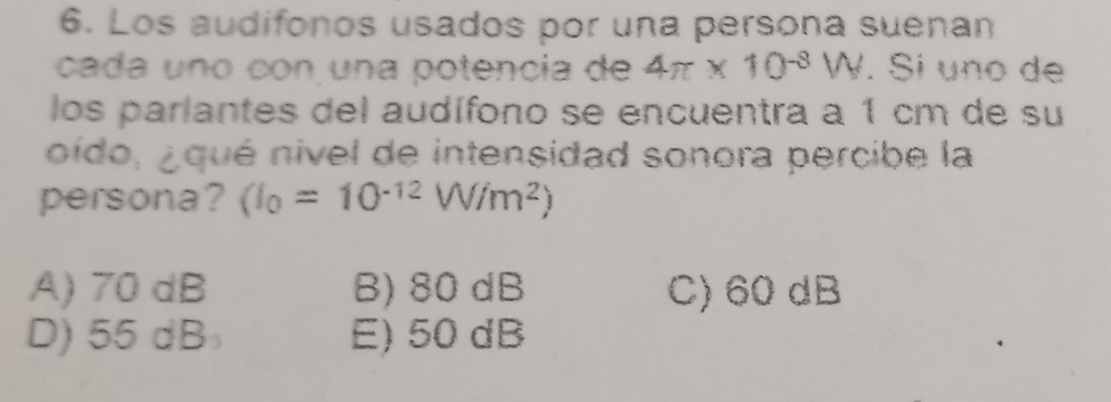 Los audifonos usados por una persona suenan
cada uno con una potencia de 4π * 10^(-8)W. Si uno de
los parlantes del audífono se encuentra a 1 cm de su
oído, ¿qué nivel de intensidad sonora percibe la
persona? (I_0=10^(-12)W/m^2)
A) 70 dB B) 80 dB C) 60 dB
D) 55 dB E) 50 dB