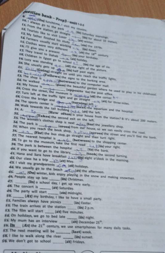 a  -  rep   u    
10; I always go to the park
(On) lunchtime, I visit my cousins
From the station, go straight (Ms) Satunday mornings
*2 Tourists like to visit Lunar_ (kh) for about 10 meters.
13. My father finished his study _(t) winter.
I4 Farmers usually start working_ [oin) the 1979s
15. Clothes were very different _(in) dawn
16: I'll give you a present _(st) the 18^(th) century
17  They travel to Dahab _(I) your birthday.
I8 Children in Egypt go to school (ax) holiday.
14 Lucy was standing _(kn) the age of six.
20; She usually gets up_ (d8) the right of the picture.
z1; (ib) half past eight.
n __(Going) straight on until you reach the traffic lights.
(Follows) the signs to the barking area.
23. The shop is  hetween) to the computer mall.
I4 He walked _(pass) the beautiful garden where he used to play in his childhood.
15. My house is_ (opposite to) the post office.
26, Cross the street, the museum is
#7 Turn left at the traffic light and go straight (6E) the corner (dK) for three milies.
28 Cross the bridge and
4: The sports center is _(turning) lef  (next) the aquarium and the hospital
30 Walk towards the tall building (as) the left
31. A: _(How o£ten) is your house from the station? 8: It's about 200 meters.
32_ (Talkes) the second exit on the left.
33. The women's clothes shop is next (For) the jewellery shop.
34 The park is (cross) from our' house, so we can easilly cross the road.
35. When you reach the book shop. (acroax) the street and you'll find the bank.
36 _(Foe) the bus stop, go straight and then turn right.
37. The nearest hospital is (between) to the shopping center.
38. To go to the museum, take the first road _ih) your right.
34 The park is between the hospital _(to) the bank.
4o. If you want to go to the library. _(took) the second turning
41; Hana and Sara have breakfast __) eight o'clock in the morning.
4. Our class ha a trip (at) May.
43 I visit my grandparents (dE) holidays.
44 We usually go to the beach at) the afternoon.
45. _(On) winter, kids enjoy playing in the snow and making snowmen.
46 People stay up late _(kb) Christmas.
47. _(I) a school day, I get up very early.
#8: The concert is _(t) Saturday.
0: The party will start _(on) midnight.
50 _(At) my birthday, I like to have a small party.
51 Families always have picnics _(in) Easter.
$# The train arrives at the station _(iin) 2 p.m.
££ The film will start _(at) five minutes.
££ On holidays, we go to bed late _(ib) night.
£5 My mum has an interview _(at) December 25^(th).
56 I (Ax) the 21° century, we use smartphones for many daily tasks.
5% The next meeting will be _(last) week.
£; I like to walk along the river _(in) sunset.
g  We don't got to school _(at) Fridays.