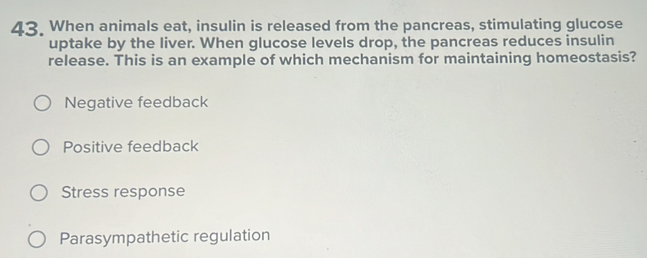 When animals eat, insulin is released from the pancreas, stimulating glucose
uptake by the liver. When glucose levels drop, the pancreas reduces insulin
release. This is an example of which mechanism for maintaining homeostasis?
Negative feedback
Positive feedback
Stress response
Parasympathetic regulation