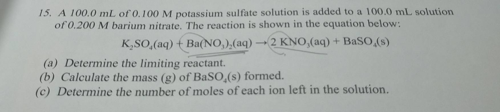 A 100.0 mL of 0.100 M potassium sulfate solution is added to a 100.0 mL solution 
of 0.200 M barium nitrate. The reaction is shown in the equation below:
K_2SO_4(aq)+Ba(NO_3)_2(aq)to 2KNO_3(aq)+BaSO_4(s)
(a) Determine the limiting reactant. 
(b) Calculate the mass (g) of BaSO_4(s) formed. 
(c) Determine the number of moles of each ion left in the solution.