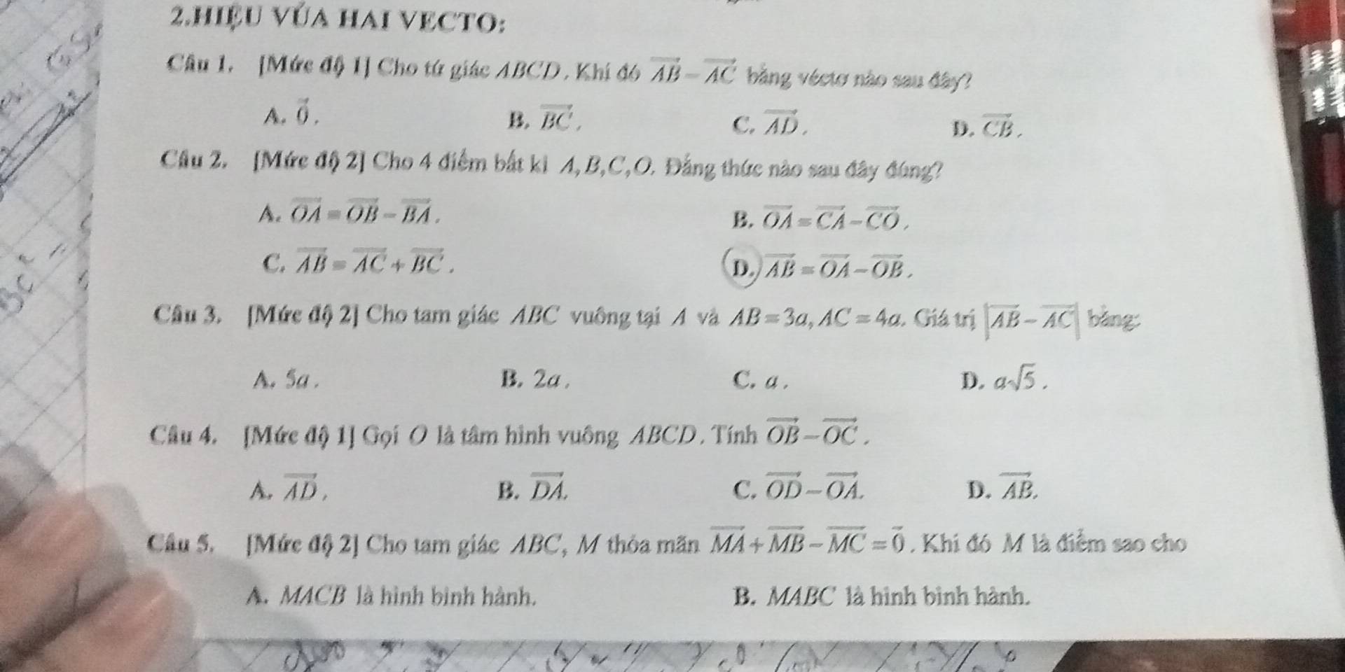 hiệU vÚa hai vECTO:
Câu 1. [Mức độ 1] Cho tứ giác ABCD, Khí đó vector AB=vector AC bằng véctơ nào sau đây?
A. vector 0. B. vector BC, vector AD. vector CB. 
C.
D.
Câu 2. [Mức độ 2] Cho 4 điểm bắt ki A, B, C, O. Đẳng thức nào sau đây đúng?
A. vector OA=vector OB-vector BA. B. vector OA=vector CA-vector CO.
C. overline AB=overline AC+overline BC. vector AB=vector OA-vector OB. 
D.
Câu 3. [Mức độ 2] Cho tam giác ABC vuông tại A và AB=3a, AC=4a. Giá trị |vector AB-vector AC| bàng:
A. Sa. B. 2a. C. a. D. asqrt(5). 
Câu 4. [Mức độ 1] Gọi O là tâm hình vuông ABCD. Tính vector OB-vector OC.
A. vector AD, B. vector DA. C. vector OD-vector OA. D. vector AB. 
Câu 5. [Mức độ 2] Cho tam giác ABC, M thỏa mãn vector MA+vector MB-vector MC=vector 0. Khi đó M là điểm sao cho
A. MACB là hình bình hành. B. MABC là hình bình hành.