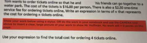 Tom wants to order tickets online so that he and his friends can go together to a 
water park. The cost of the tickets is $16.00 per person. There is also a $2.50 one-time 
service fee for ordering tickets online, Write an expression in terms of π that represents 
the cost for ordering π tickets online. 
Show your work below using a stylus. OR do the work in your notebook and use the CAMERA tool 
above to insert a clear, large picture of your work to show Mr. Hoffman. No work will =C points on this 
page. 
Use your expression to find the total cost for ordering 4 tickets online.