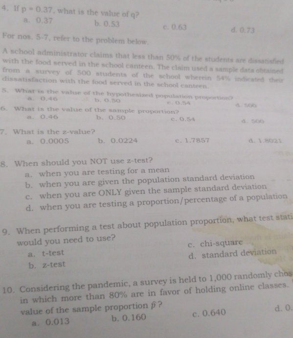 1f p=0.37 , what is the value of q?
a. 0.37 b. 0.53 c. 0.63 d. 0.73
For nos. 5-7, refer to the problem below.
A school administrator claims that less than 50% of the students are dissatisfied
with the food served in the school canteen. The claim used a sample data obtained
from a survey of 500 students of the school wherein 54% indicated their
dissatisfaction with the food served in the school canteen.
5. What is the value of the hypothesized population proportion?
a. 0.46 b. 0.50 c. 0.54 d. 500
6. What is the value of the sample proportion?
a. 0.46 b. 0.50 c. 0.54 d. 500
7. What is the z-value?
a. 0.0005 b. 0.0224 c. 1.7857 d. 1.8021
8. When should you NOT use z -test?
a. when you are testing for a mean
b. when you are given the population standard deviation
c. when you are ONLY given the sample standard deviation
d. when you are testing a proportion/percentage of a population
9. When performing a test about population proportion, what test stati
would you need to use?
a. t-test c. chi-square
d. standard deviation
b. z-test
10. Considering the pandemic, a survey is held to 1,000 randomly chos
in which more than 80% are in favor of holding online classes.
value of the sample proportion β ?
a. 0.013 b. 0.160 c. 0.640 d. 0.