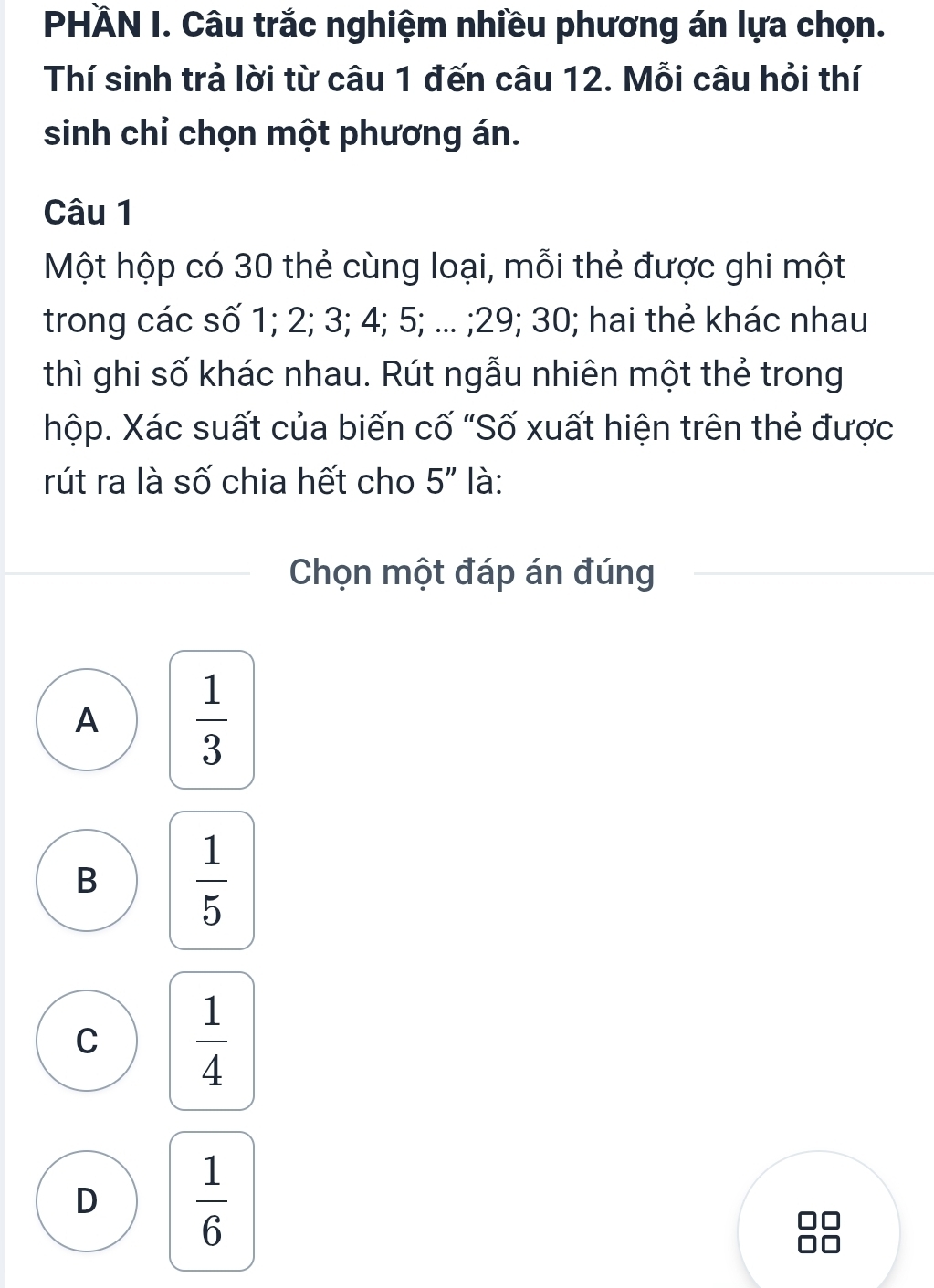 PHÄN I. Câu trắc nghiệm nhiều phương án lựa chọn.
Thí sinh trả lời từ câu 1 đến câu 12. Mỗi câu hỏi thí
sinh chỉ chọn một phương án.
Câu 1
Một hộp có 30 thẻ cùng loại, mỗi thẻ được ghi một
trong các số 1; 2; 3; 4; 5; ... ; 29; 30; hai thẻ khác nhau
thì ghi số khác nhau. Rút ngẫu nhiên một thẻ trong
hộp. Xác suất của biến cố "Số xuất hiện trên thẻ được
rút ra là số chia hết cho 5'' là:
Chọn một đáp án đúng
A  1/3 
B  1/5 
C  1/4 
D  1/6 