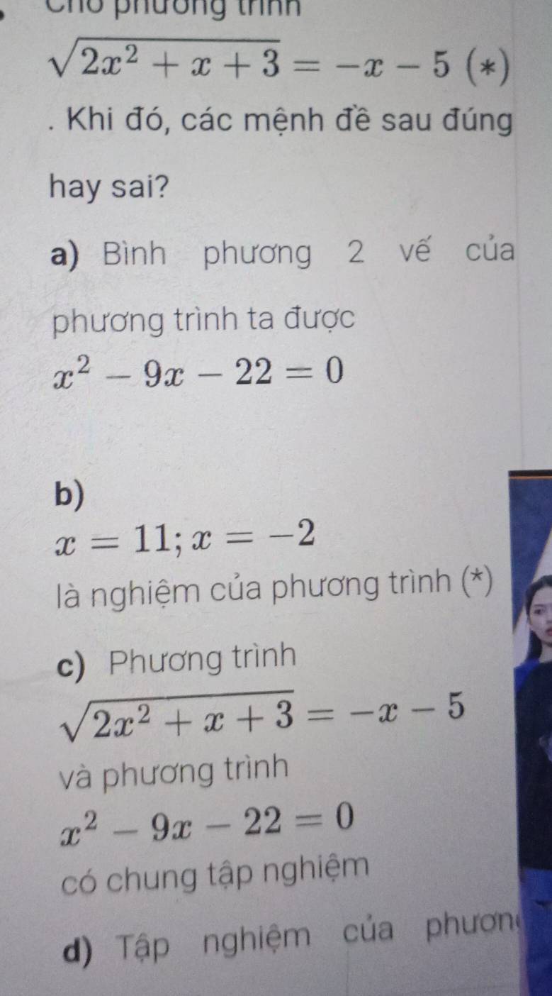 Cho phương thnh
sqrt(2x^2+x+3)=-x-5(*). Khi đó, các mệnh đề sau đúng
hay sai?
a) Bình phương 2 vế của
phương trình ta được
x^2-9x-22=0
b)
x=11; x=-2
là nghiệm của phương trình (*)
c) Phương trình
sqrt(2x^2+x+3)=-x-5
và phương trình
x^2-9x-22=0
có chung tập nghiệm
d) Tập nghiệm của phương