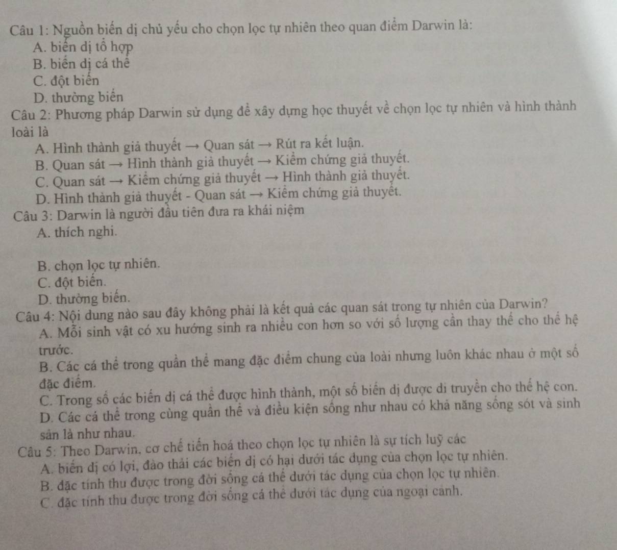 Nguồn biến dị chủ yếu cho chọn lọc tự nhiên theo quan điểm Darwin là:
A. biển dị tô hợp
B. biến dị cá thể
C. đột biến
D. thường biến
Câu 2: Phương pháp Darwin sử dụng đề xây dựng học thuyết về chọn lọc tự nhiên và hình thành
loài là
A. Hình thành giả thuyết → Quan sát → Rút ra kết luận.
B. Quan sát → Hình thành giả thuyết → Kiểm chứng giả thuyết.
C. Quan sát → Kiểm chứng giả thuyết → Hình thành giả thuyết.
D. Hình thành giả thuyết - Quan sát → Kiểm chứng giả thuyết.
Câu 3: Darwin là người đầu tiên đựa ra khái niệm
A. thích nghi.
B. chọn lọc tự nhiên.
C. đột biến.
D. thường biến.
Câu 4: Nội dung nào sau đây không phải là kết quả các quan sát trong tự nhiên của Darwin?
A. Mỗi sinh vật có xu hướng sinh ra nhiều con hơn so với số lượng cần thay thể cho thể hệ
trước.
B. Các cá thể trong quần thể mang đặc điểm chung của loài nhưng luôn khác nhau ở một số
đặc điểm.
C. Trong số các biến dị cá thể được hình thành, một số biến dị được di truyền cho thế hệ con.
D. Các cá thể trong cùng quần thể và điều kiện sống như nhau có khả năng sống sót và sinh
sản là như nhau.
Câu 5: Theo Darwin, cơ chế tiến hoá theo chọn lọc tự nhiên là sự tích luỹ các
A. biển dị có lợi, đào thải các biển dị có hại dưới tác dụng của chọn lọc tự nhiên.
B. đặc tính thu được trong đời sộng cá thể dưới tác dụng của chọn lọc tự nhiên.
C. đặc tính thu được trong đời sống cá thể dưới tác dụng của ngoại cảnh.