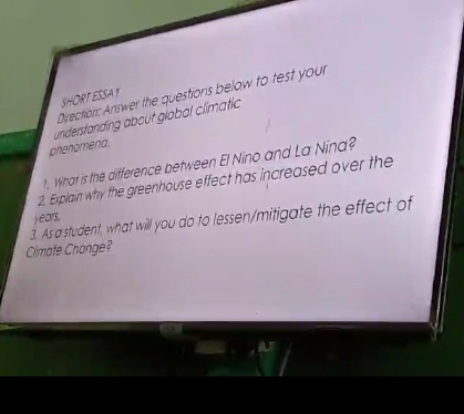 Direction: Answer the questions below to test your 
SHORT ESSAY 
understanding about global climatic 
prienomena 
. What is the difference between El Nino and La Nina? 
2. Explain why the greenhouse effect has increased over the 
3. As a student, what will you do to lessen/mitigate the effect of years. 
Climafe Change?