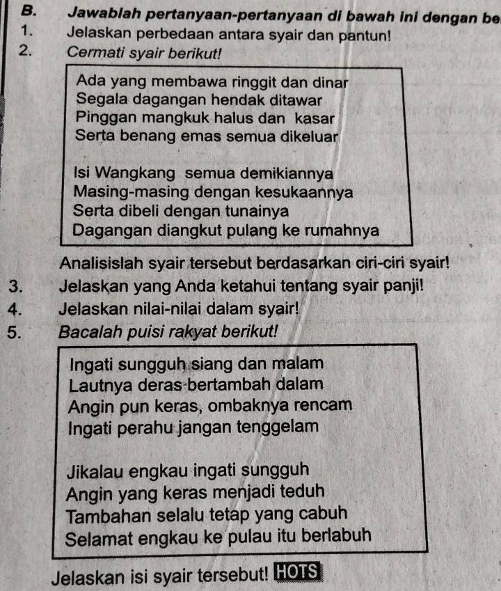 Jawablah pertanyaan-pertanyaan di bawah ini dengan be 
1. Jelaskan perbedaan antara syair dan pantun! 
2. Cermati syair berikut! 
Ada yang membawa ringgit dan dinar 
Segala dagangan hendak ditawar 
Pinggan mangkuk halus dan kasar 
Serta benang emas semua dikeluar 
Isi Wangkang semua demikiannya 
Masing-masing dengan kesukaannya 
Serta dibeli dengan tunainya 
Dagangan diangkut pulang ke rumahnya 
Analisislah syair tersebut berdasarkan ciri-ciri syair! 
3. Jelaskan yang Anda ketahui tentang syair panji! 
4. Jelaskan nilai-nilai dalam syair! 
5. Bacalah puisi rakyat berikut! 
Ingati sungguh siang dan malam 
Lautnya deras bertambah dalam 
Angin pun keras, ombaknya rencam 
Ingati perahu jangan tenggelam 
Jikalau engkau ingati sungguh 
Angin yang keras menjadi teduh 
Tambahan selalu tetap yang cabuh 
Selamat engkau ke pulau itu berlabuh 
Jelaskan isi syair tersebut! HOTS