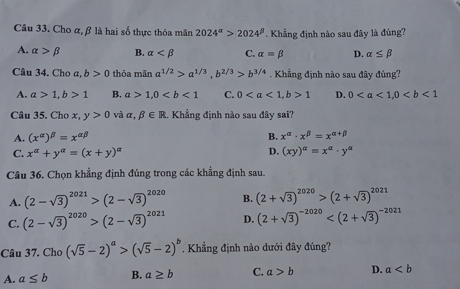 Cho α, β là hai số thực thỏa mãn 2024^(alpha)>2024^(beta). Khẳng định nào sau đây là đúng?
A. alpha >beta B. alpha C. alpha =beta D. alpha ≤ beta
Câu 34. Cho a, b>0 thỏa mãn a^(1/2)>a^(1/3), b^(2/3)>b^(3/4). Khẳng định nào sau đây đúng?
A. a>1, b>1 B. a>1, 0 C. 0, b>1 D. 0, 0
Câu 35. Cho x, y>0 và alpha ,beta ∈ R 1. Khẳng định nào sau đây sai?
A. (x^(alpha))^beta =x^(alpha beta) B. x^(alpha)· x^(beta)=x^(alpha +beta)
D.
C. x^(alpha)+y^(alpha)=(x+y)^alpha  (xy)^alpha =x^(alpha)· y^(alpha)
Câu 36. Chọn khẳng định đúng trong các khẳng định sau.
A. (2-sqrt(3))^2021>(2-sqrt(3))^2020
B. (2+sqrt(3))^2020>(2+sqrt(3))^2021
C. (2-sqrt(3))^2020>(2-sqrt(3))^2021
D. (2+sqrt(3))^-2020
Câu 37. Cho (sqrt(5)-2)^a>(sqrt(5)-2)^b. Khẳng định nào dưới đây đúng?
A. a≤ b
B. a≥ b C. a>b D. a