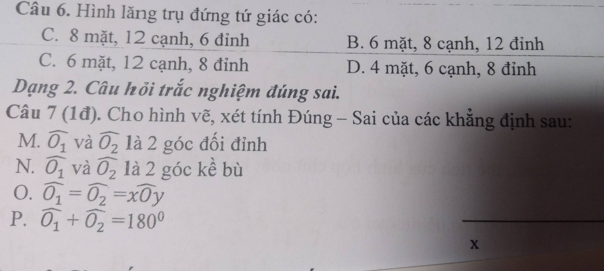 Hình lăng trụ đứng tứ giác có:
C. 8 mặt, 12 cạnh, 6 đỉnh
B. 6 mặt, 8 cạnh, 12 đỉnh
C. 6 mặt, 12 cạnh, 8 đỉnh D. 4 mặt, 6 cạnh, 8 đỉnh
Dạng 2. Câu hồi trắc nghiệm đúng sai.
Câu 7 (1đ). Cho hình vẽ, xét tính Đúng - Sai của các khẳng định sau:
M. widehat O_1 và widehat O_2 là 2 góc đối đỉnh
N. widehat O_1 và widehat O_2 là 2 góc kề bù
0. widehat O_1=widehat O_2=xwidehat Oy
P. widehat O_1+widehat O_2=180°
_
x