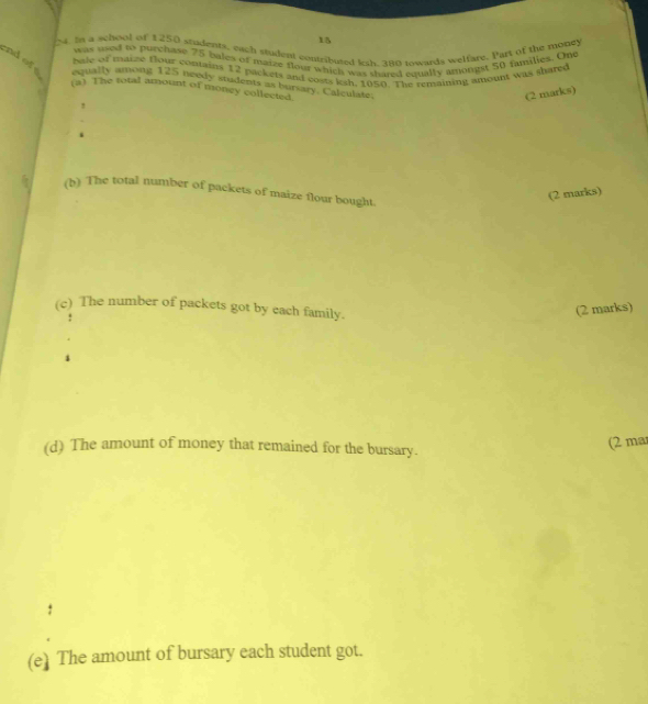 1 
04. In a school of 1250 students, each student contributed les ano nwards welfare. Part of the mobey 
was used to purchase 75 bales of maize flour which was shared aqually amongst 50 families. One 
hale of taize flour contains 12 packets and costs ksh. 105 (. The remaining amount was sharee 
nd of equally among 125 needy students as bursary. Calculate. 
(a) The total amount of money collected. 
(2 marks) 
! 
i 
(b) The total number of packets of maize flour bought. 
(2 marks) 
(c) The number of packets got by each family. 
(2 marks) 
(d) The amount of money that remained for the bursary. 
(2 ma 
(e) The amount of bursary each student got.