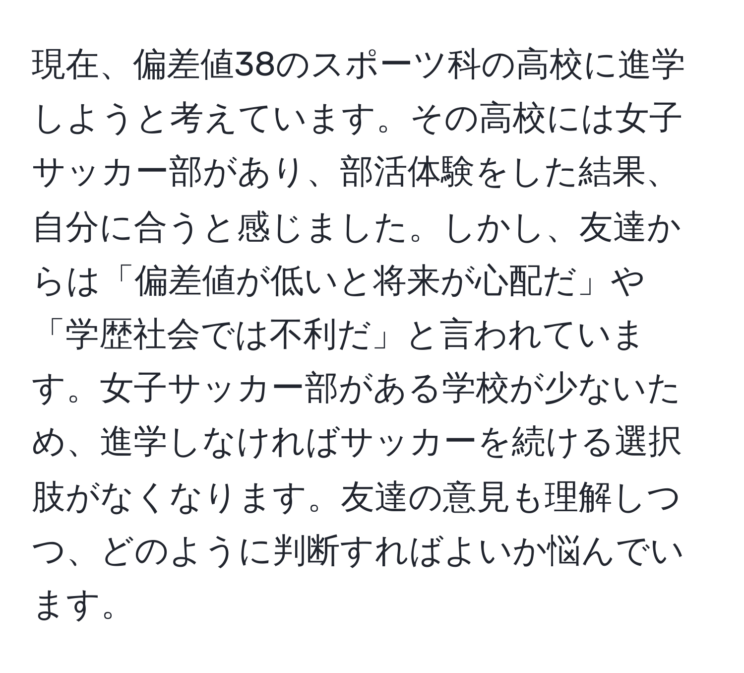 現在、偏差値38のスポーツ科の高校に進学しようと考えています。その高校には女子サッカー部があり、部活体験をした結果、自分に合うと感じました。しかし、友達からは「偏差値が低いと将来が心配だ」や「学歴社会では不利だ」と言われています。女子サッカー部がある学校が少ないため、進学しなければサッカーを続ける選択肢がなくなります。友達の意見も理解しつつ、どのように判断すればよいか悩んでいます。