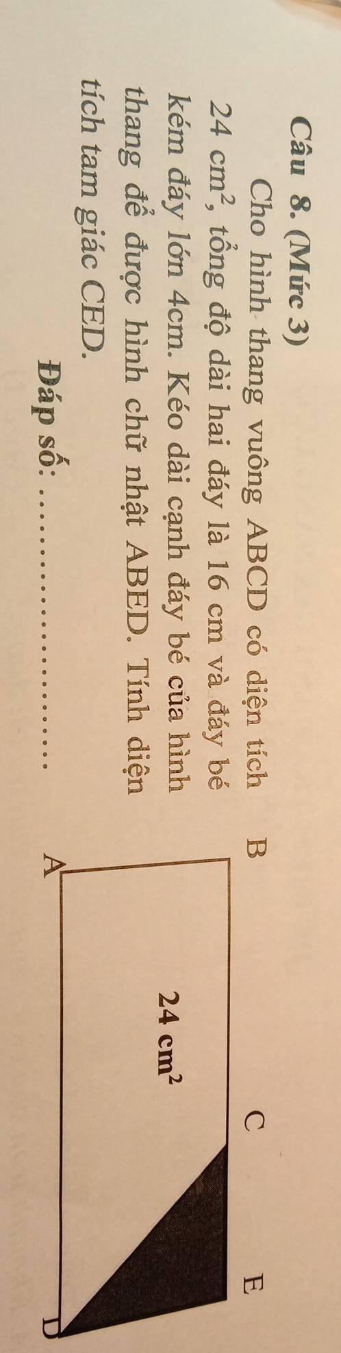 (Mức 3)
Cho hình thang vuông ABCD có diện tích
24cm^2 , tổng độ dài hai đáy là 16 cm và đáy bé
kém đáy lớn 4cm. Kéo dài cạnh đáy bé của hình
thang để được hình chữ nhật ABED. Tính diện
tích tam giác CED.
Đáp số: _