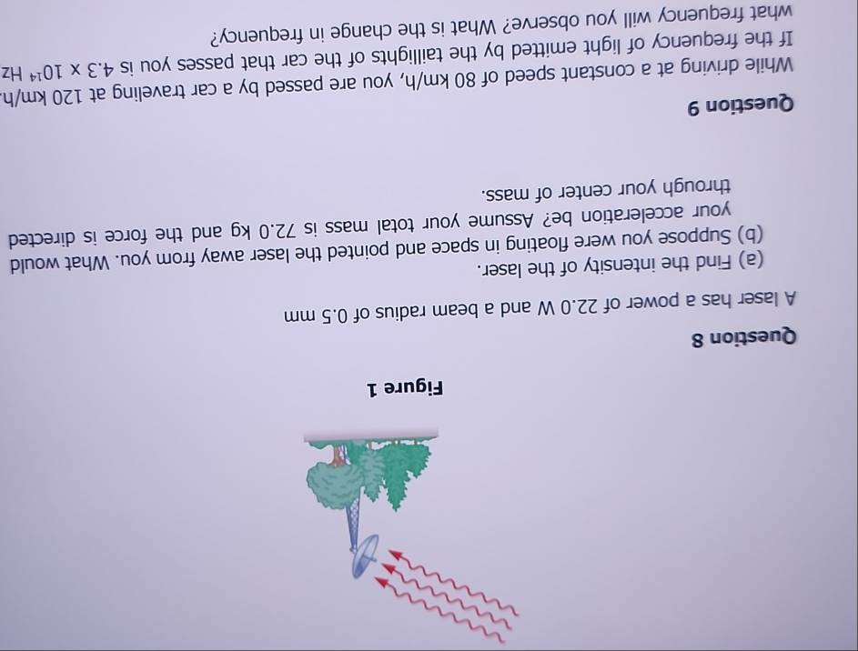 Figure 1 
Question 8 
A laser has a power of 22.0 W and a beam radius of 0.5 mm
(a) Find the intensity of the laser. 
(b) Suppose you were floating in space and pointed the laser away from you. What would 
your acceleration be? Assume your total mass is 72.0 kg and the force is directed 
through your center of mass. 
Question 9 
While driving at a constant speed of 80 km/h, you are passed by a car traveling at 120 km/h
If the frequency of light emitted by the taillights of the car that passes you is 4.3* 10^(14)Hz
what frequency will you observe? What is the change in frequency?