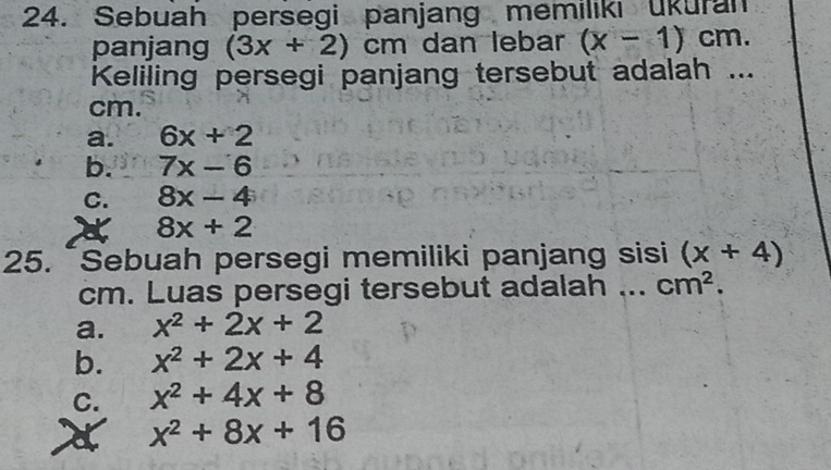 Sebuah persegi panjang memiliki ukuran
panjang (3x+2)cm dan lebar (x-1)cm. 
Keliling persegi panjang tersebut adalah ...
cm.
a. 6x+2
b. 7x-6
C. 8x-4
8x+2
25. ~Sebuah persegi memiliki panjang sisi (x+4)
cm. Luas persegi tersebut adalah ... cm^2.
a. x^2+2x+2
b. x^2+2x+4
C. x^2+4x+8
a x^2+8x+16