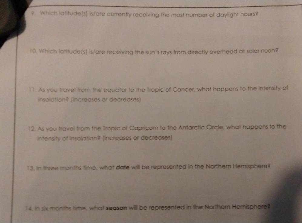 Which latitude(s) is/are currently receiving the most number of daylight hours? 
10. Which latitude(s) is/are receiving the sun's rays from directly overhead at solar noon? 
11. As you travel from the equator to the Tropic of Cancer, what happens to the intensity of 
insolation? (increases or decreases) 
12. As you travel from the Tropic of Capricorn to the Antarctic Circle, what happens to the 
intensity of insolation? (increases or decreases) 
13. In three months time, what date will be represented in the Northern Hemisphere? 
14. In six months time, what season will be represented in the Northem Hemisphere?